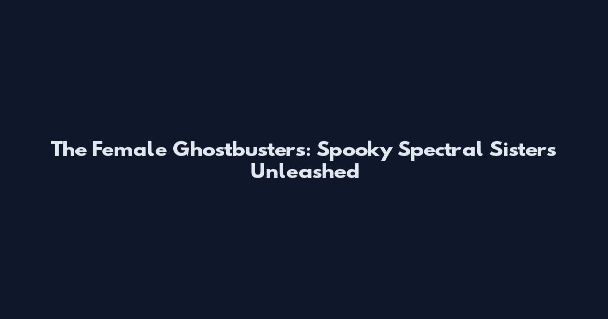 The Female Ghostbusters: Spooky Spectral Sisters Unleashed