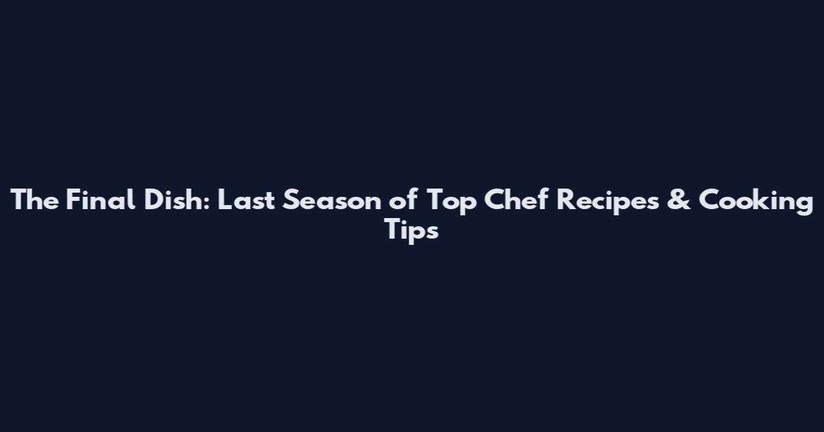 The Final Dish: Last Season of Top Chef Recipes & Cooking Tips