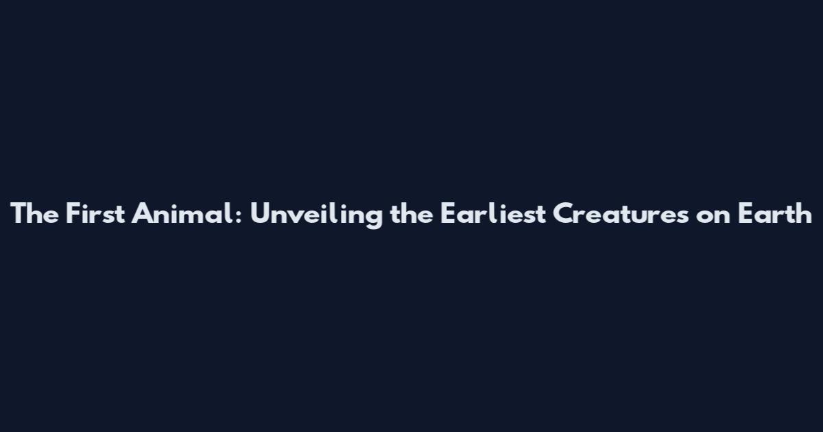 The First Animal: Unveiling the Earliest Creatures on Earth