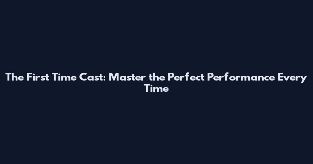The First Time Cast: Master the Perfect Performance Every Time
