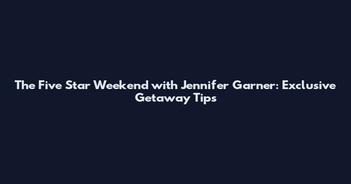 The Five Star Weekend with Jennifer Garner: Exclusive Getaway Tips