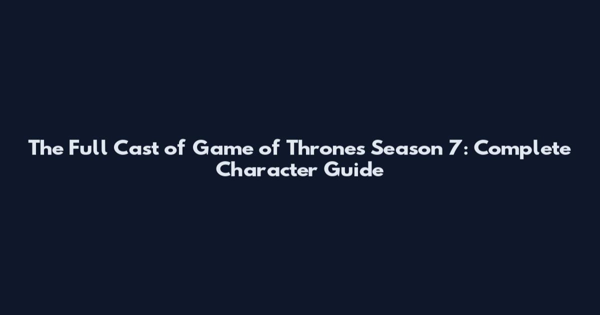 The Full Cast of Game of Thrones Season 7: Complete Character Guide