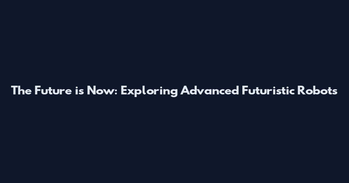 The Future is Now: Exploring Advanced Futuristic Robots