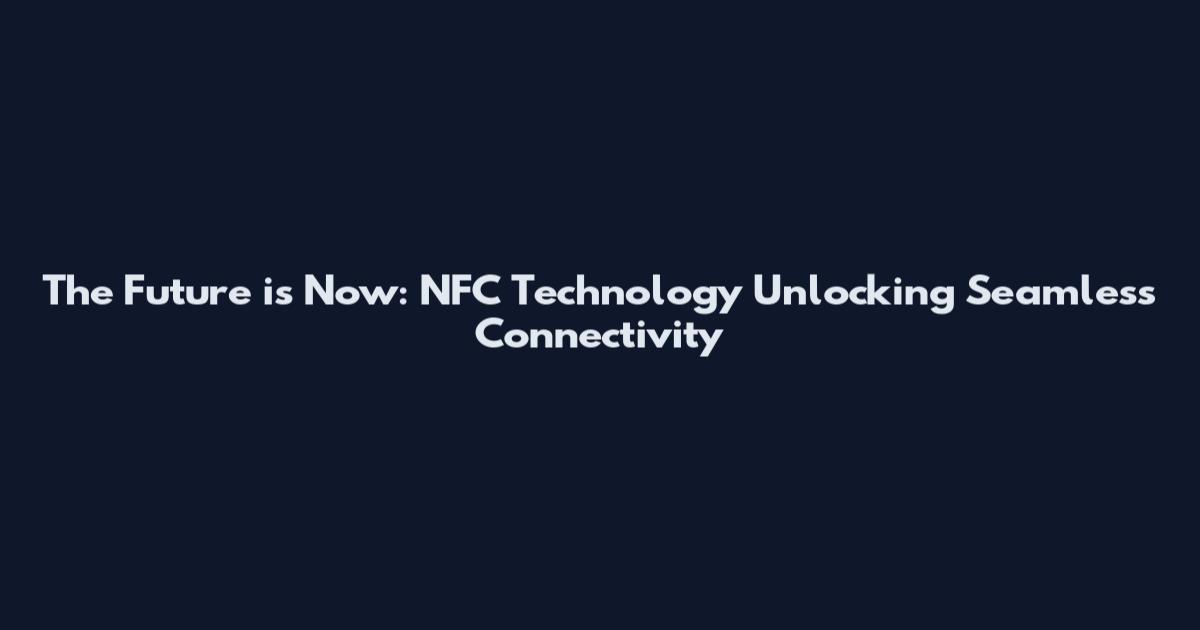 The Future is Now: NFC Technology Unlocking Seamless Connectivity