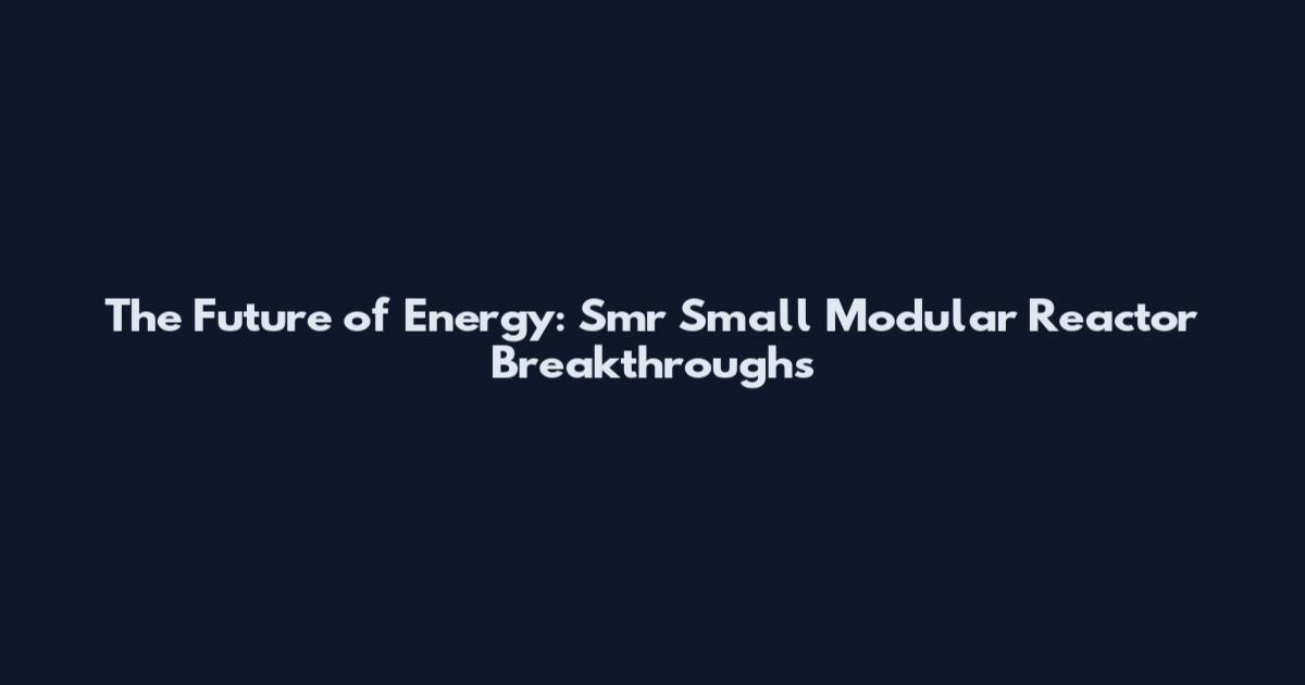 The Future of Energy: Smr Small Modular Reactor Breakthroughs