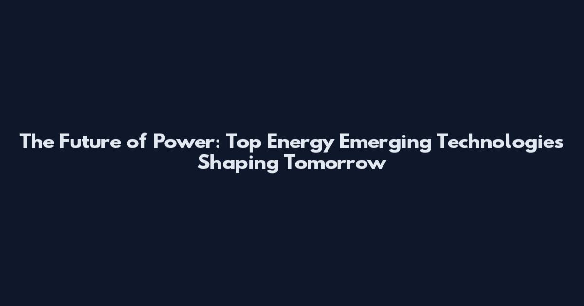 The Future of Power: Top Energy Emerging Technologies Shaping Tomorrow