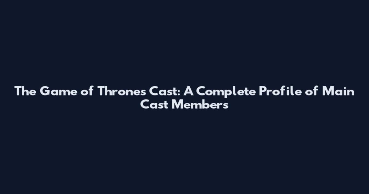 The Game of Thrones Cast: A Complete Profile of Main Cast Members