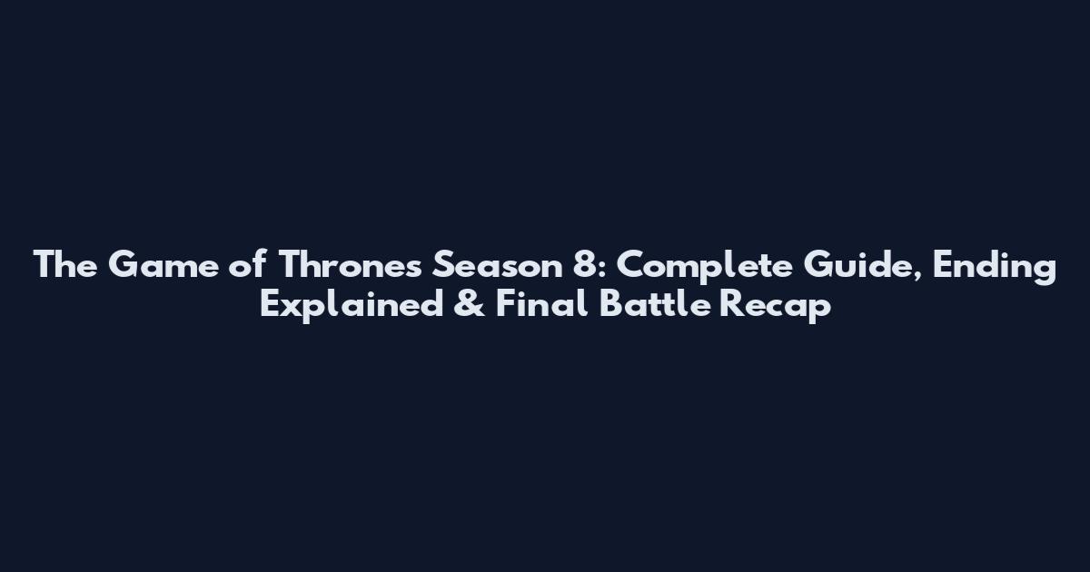 The Game of Thrones Season 8: Complete Guide, Ending Explained & Final Battle Recap