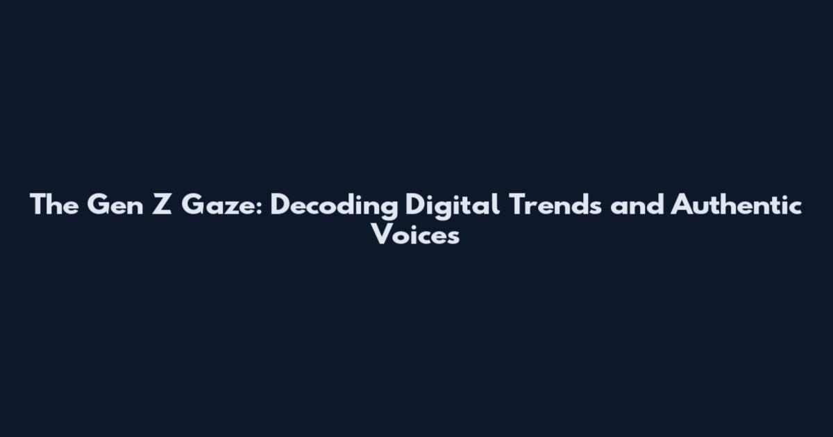 The Gen Z Gaze: Decoding Digital Trends and Authentic Voices