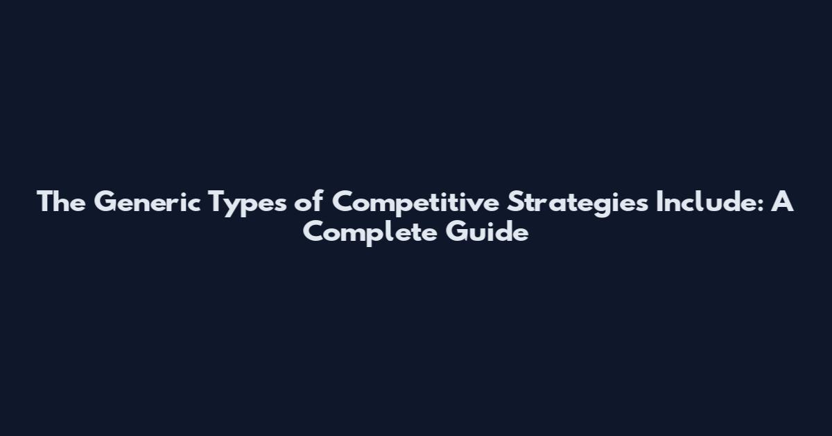 The Generic Types of Competitive Strategies Include: A Complete Guide
