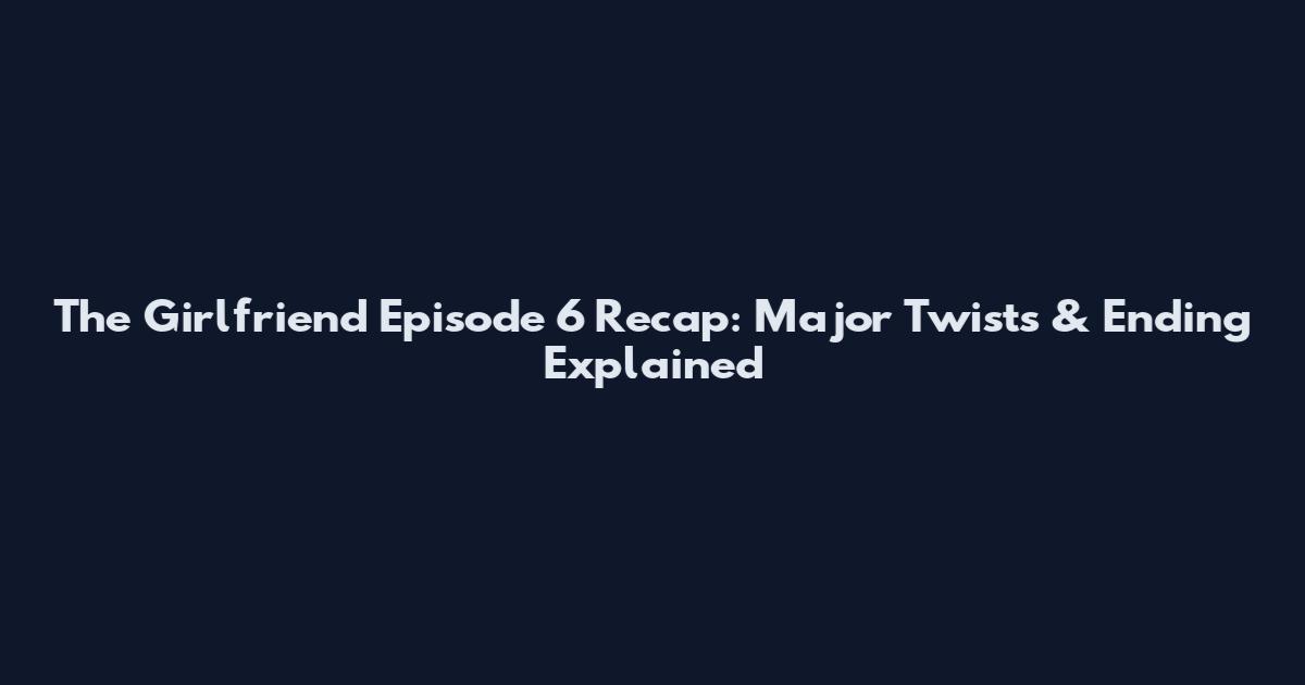 The Girlfriend Episode 6 Recap: Major Twists & Ending Explained