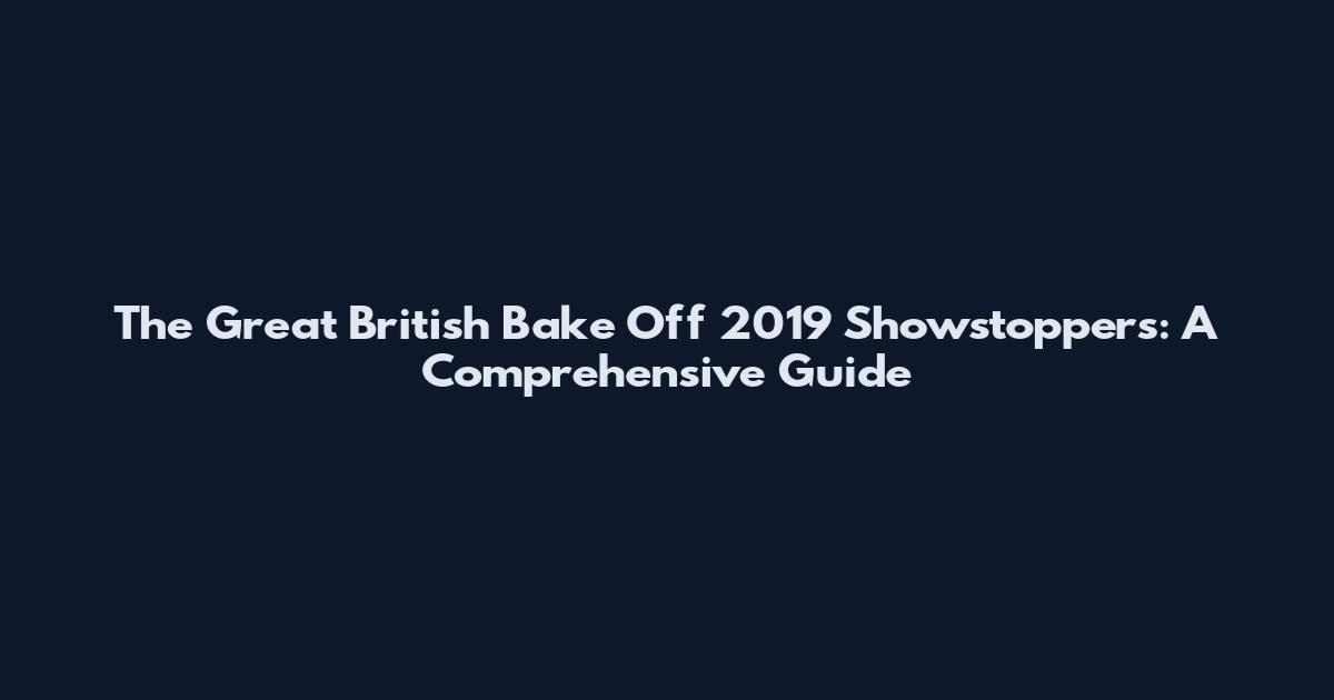 The Great British Bake Off 2019 Showstoppers: A Comprehensive Guide