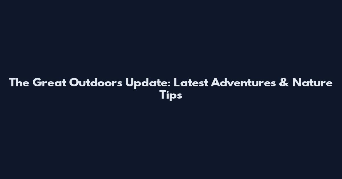 The Great Outdoors Update: Latest Adventures & Nature Tips