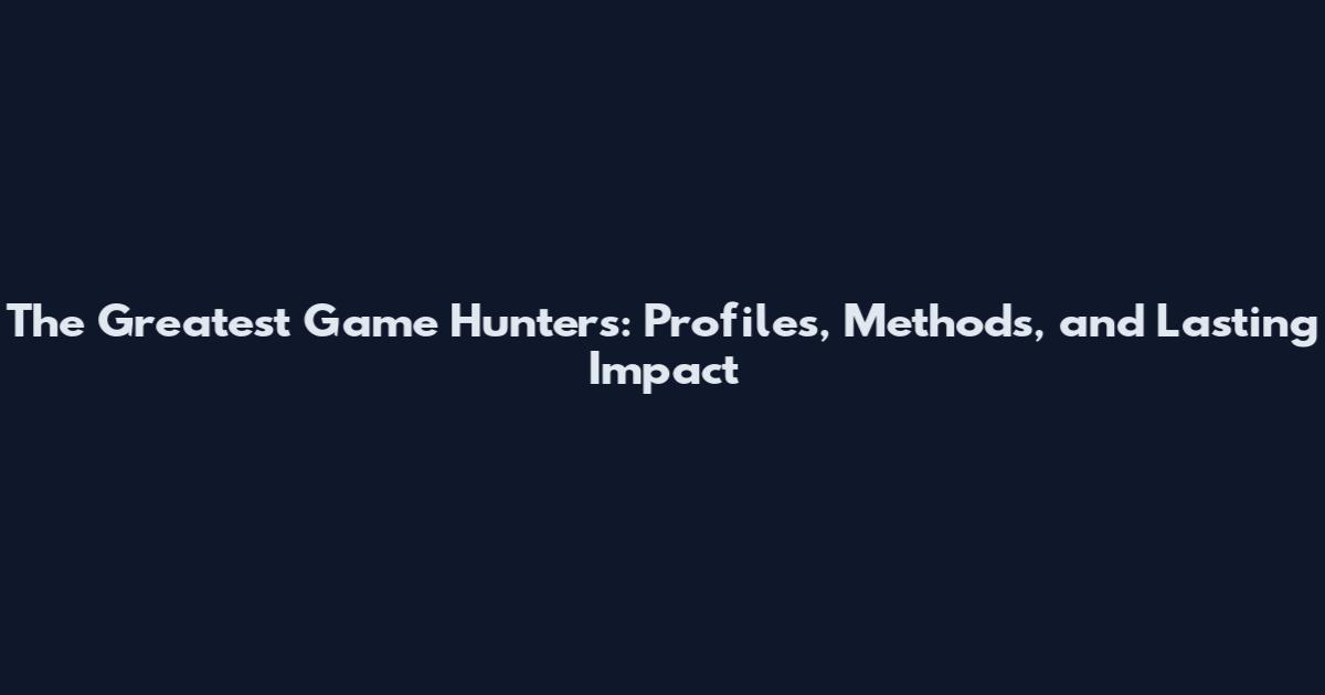 The Greatest Game Hunters: Profiles, Methods, and Lasting Impact