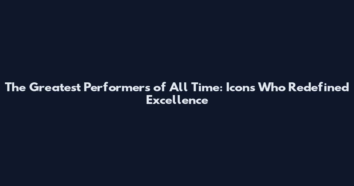 The Greatest Performers of All Time: Icons Who Redefined Excellence