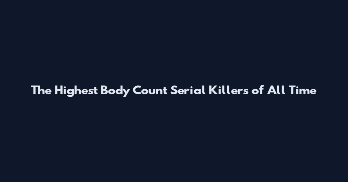 The Highest Body Count Serial Killers of All Time