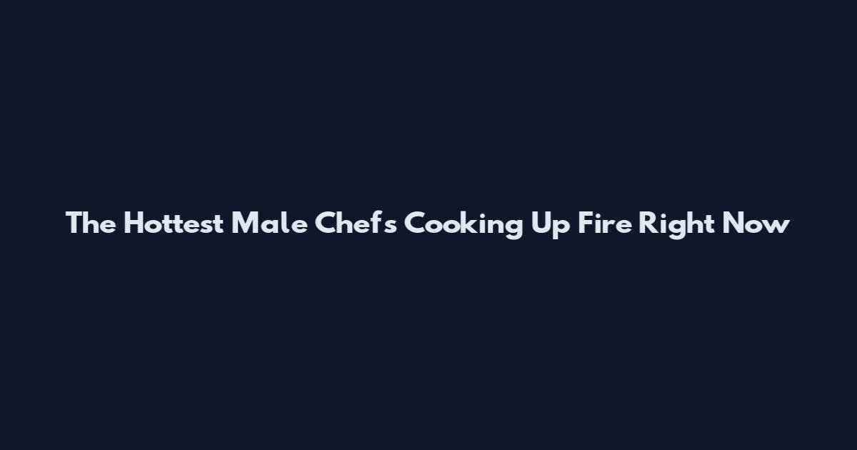 The Hottest Male Chefs Cooking Up Fire Right Now