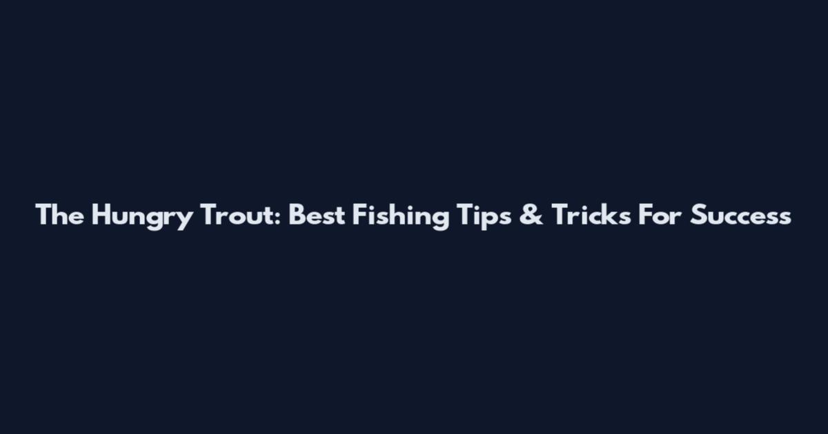 The Hungry Trout: Best Fishing Tips & Tricks For Success