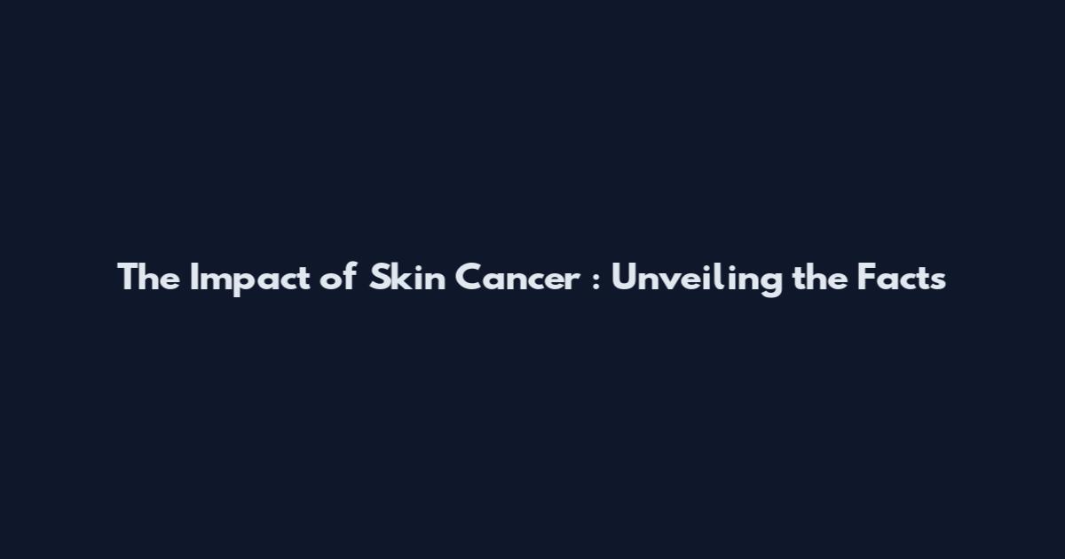 The Impact of Skin Cancer : Unveiling the Facts