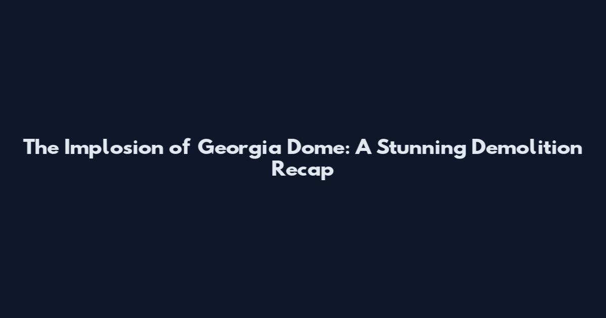 The Implosion of Georgia Dome: A Stunning Demolition Recap