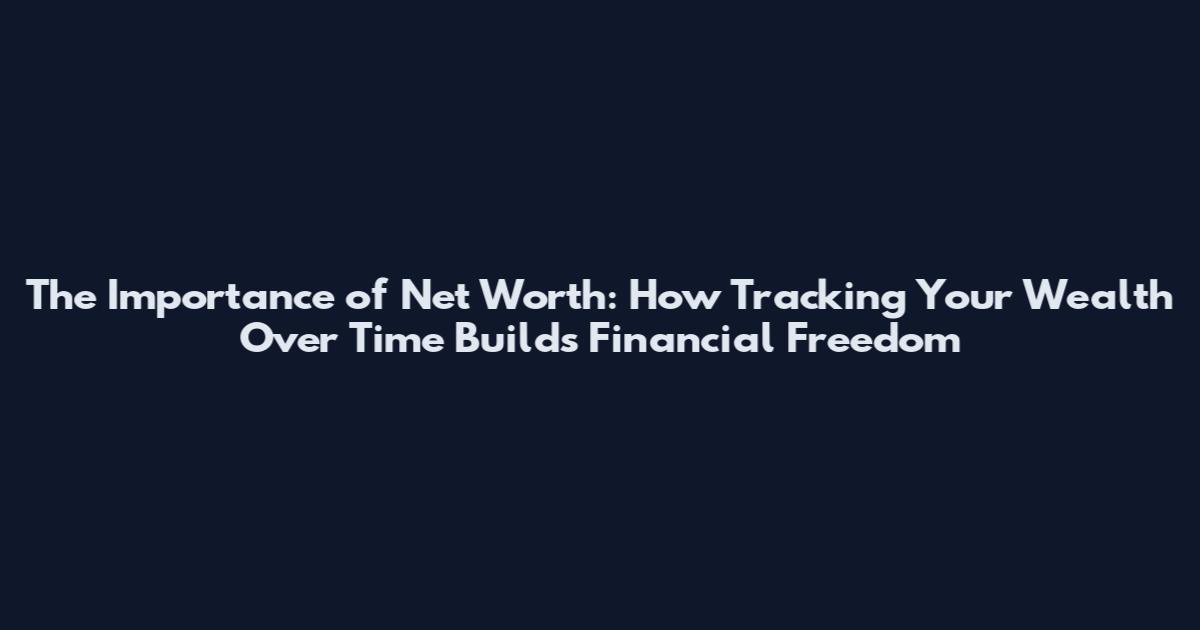 The Importance of Net Worth: How Tracking Your Wealth Over Time Builds Financial Freedom