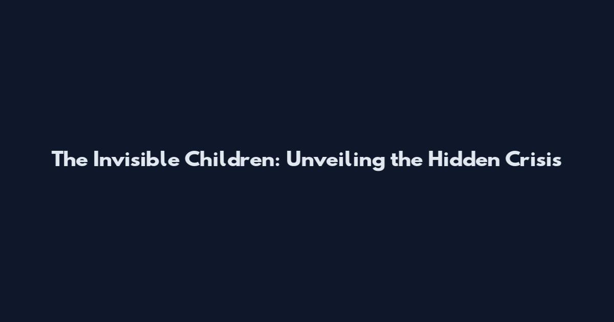 The Invisible Children: Unveiling the Hidden Crisis