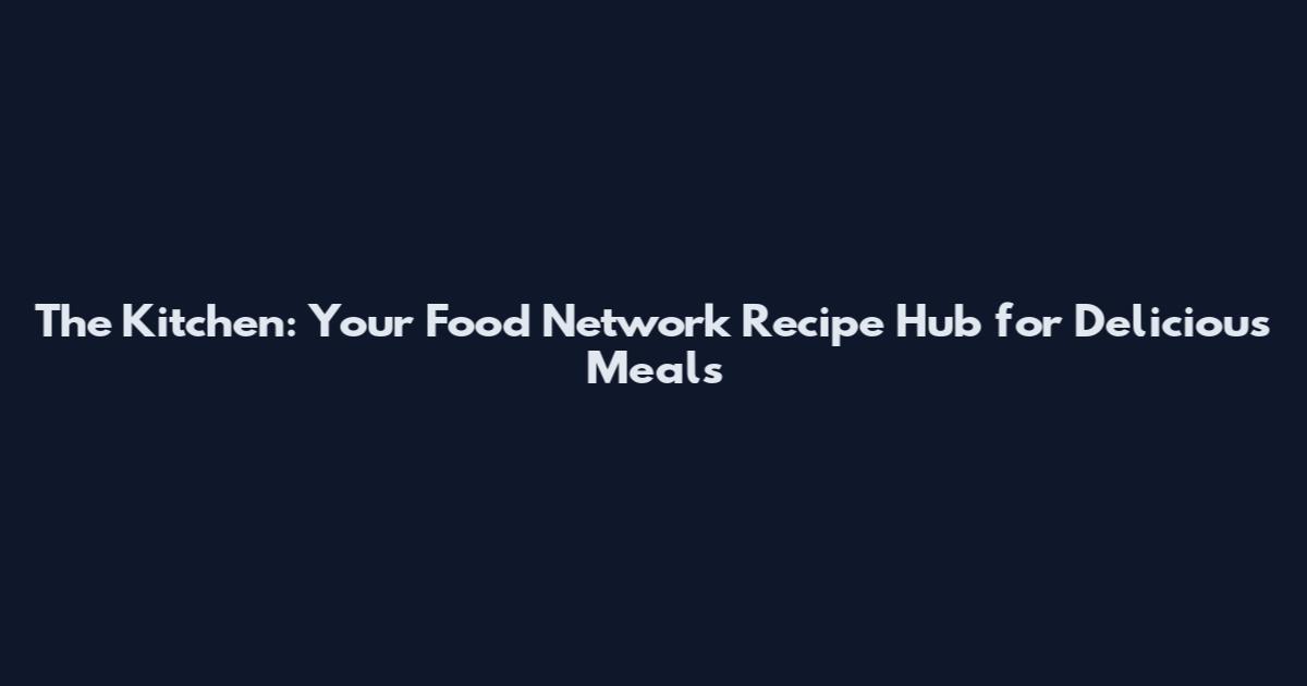 The Kitchen: Your Food Network Recipe Hub for Delicious Meals