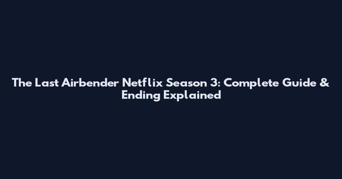The Last Airbender Netflix Season 3: Complete Guide & Ending Explained