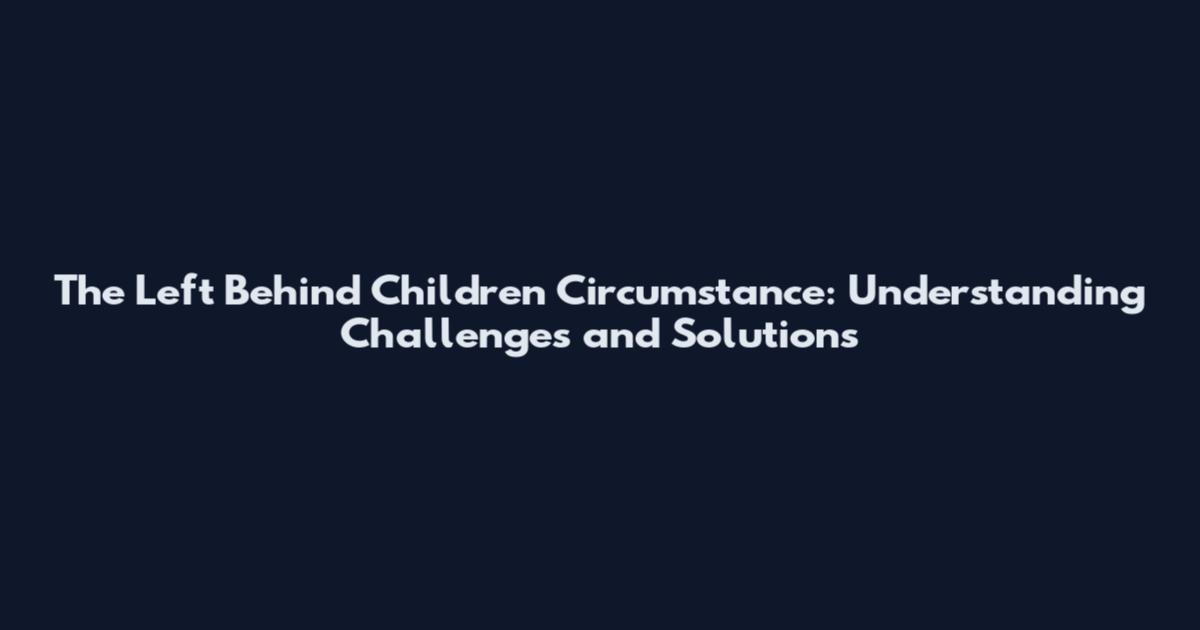 The Left Behind Children Circumstance: Understanding Challenges and Solutions