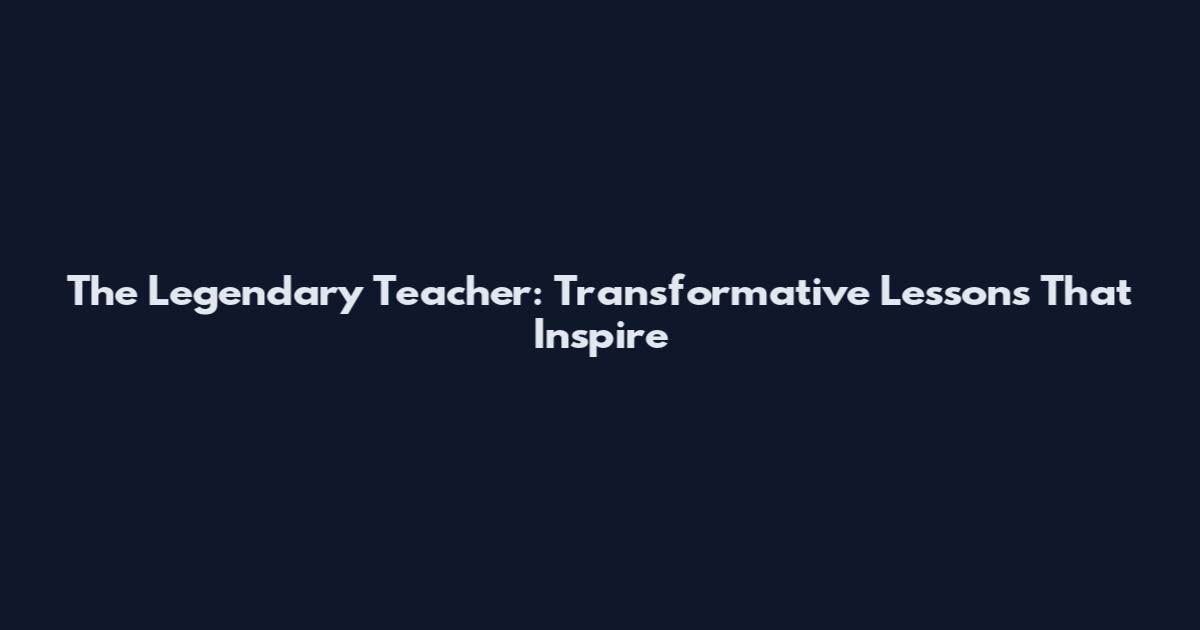 The Legendary Teacher: Transformative Lessons That Inspire