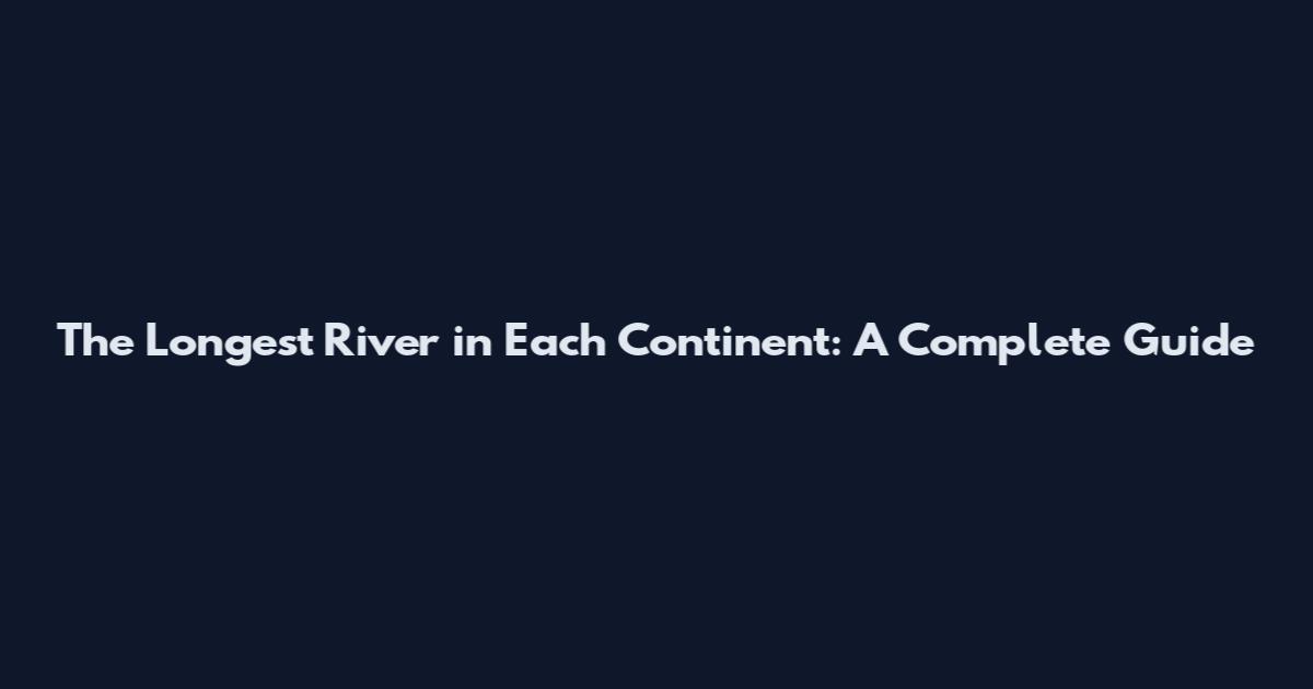 The Longest River in Each Continent: A Complete Guide