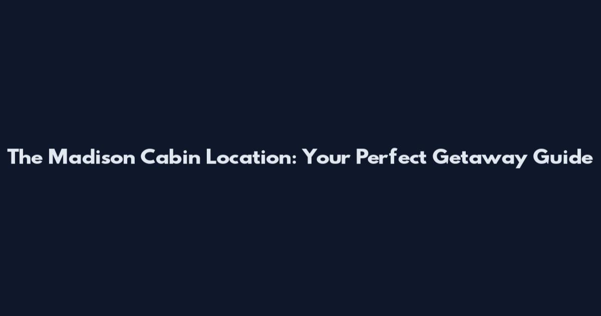 The Madison Cabin Location: Your Perfect Getaway Guide