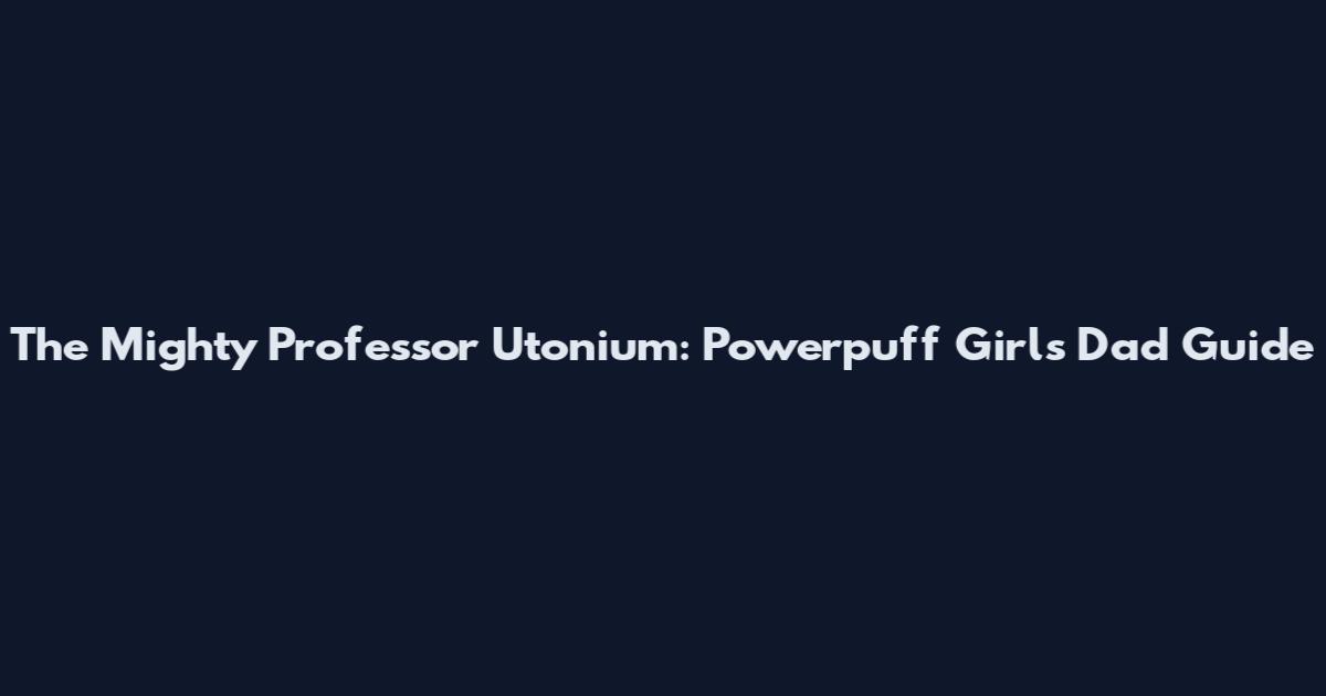 The Mighty Professor Utonium: Powerpuff Girls Dad Guide