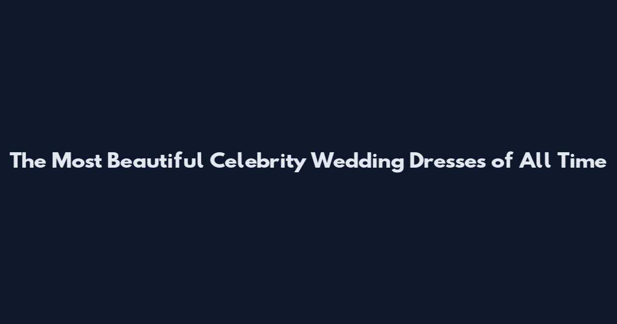 The Most Beautiful Celebrity Wedding Dresses of All Time