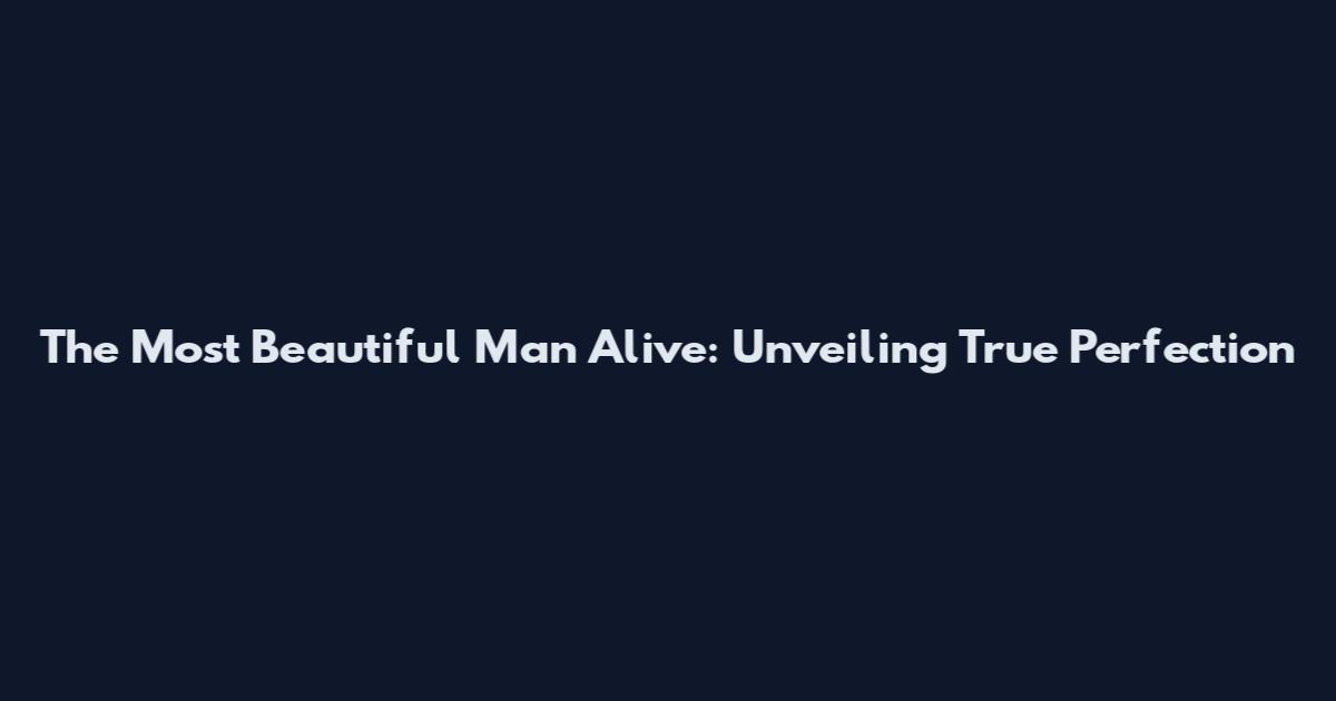 The Most Beautiful Man Alive: Unveiling True Perfection