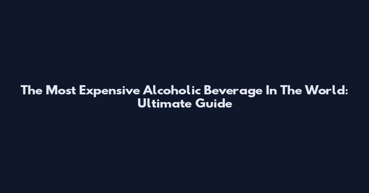 The Most Expensive Alcoholic Beverage In The World: Ultimate Guide