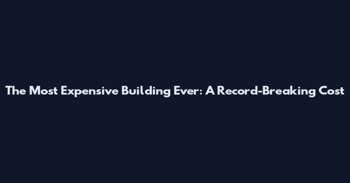 The Most Expensive Building Ever: A Record-Breaking Cost