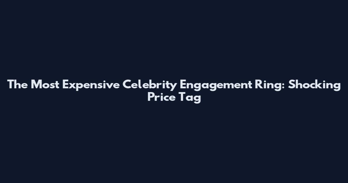 The Most Expensive Celebrity Engagement Ring: Shocking Price Tag
