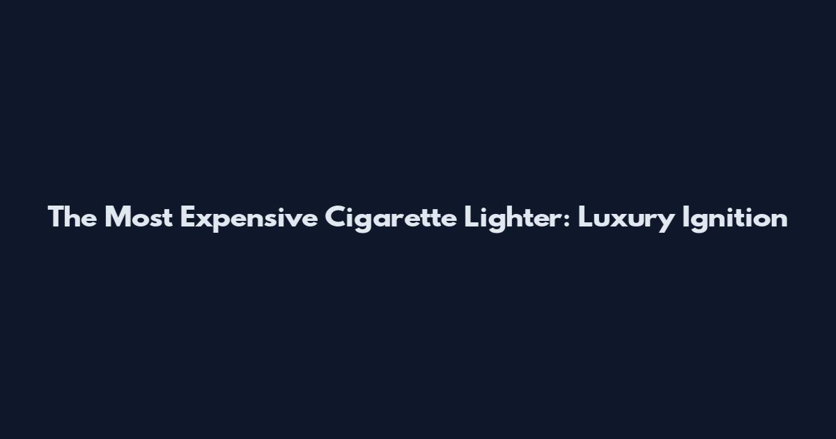 The Most Expensive Cigarette Lighter: Luxury Ignition
