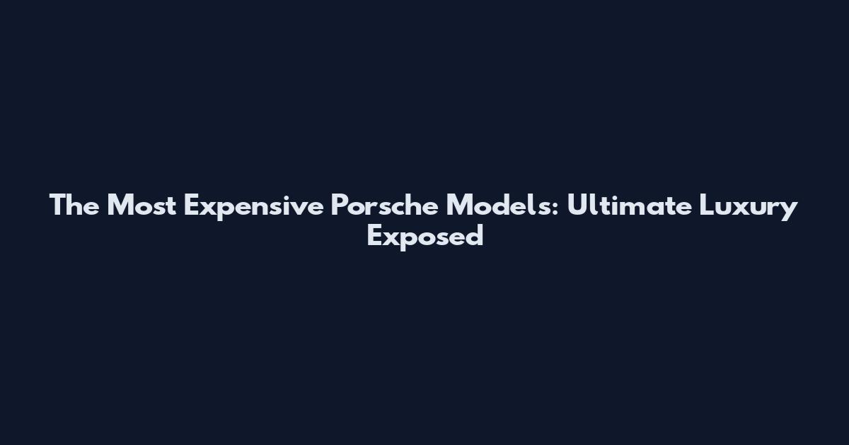 The Most Expensive Porsche Models: Ultimate Luxury Exposed