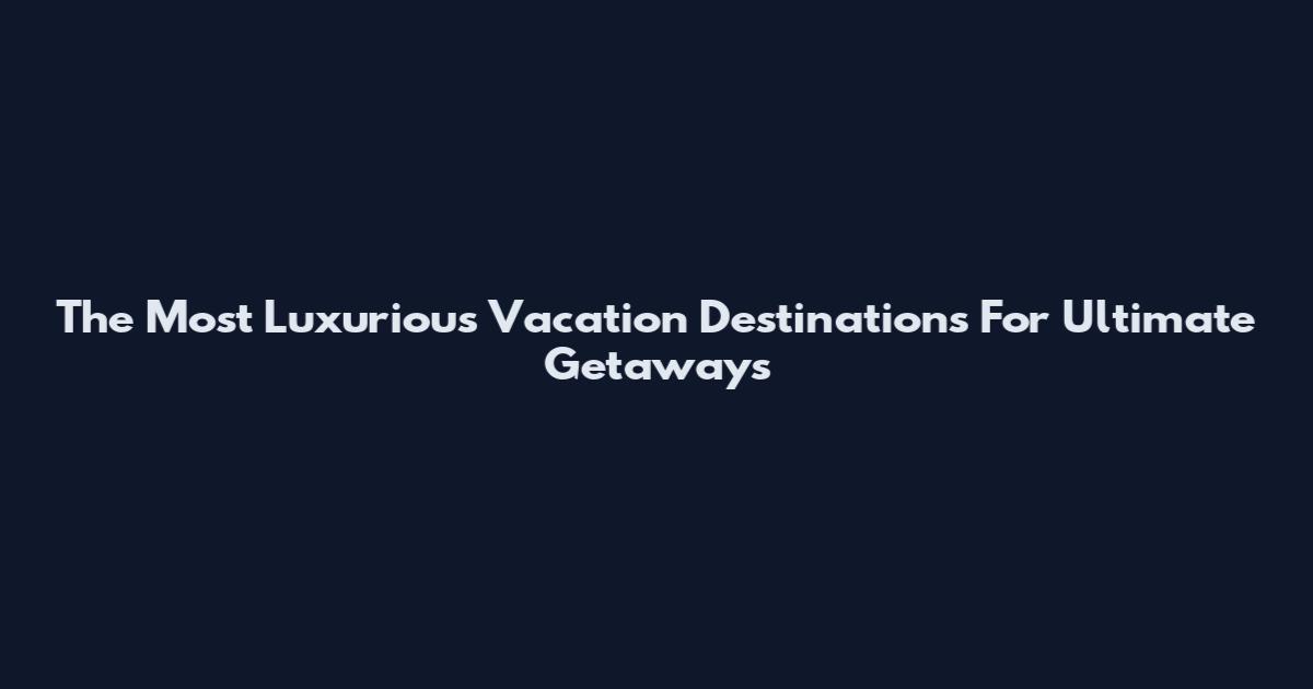 The Most Luxurious Vacation Destinations For Ultimate Getaways