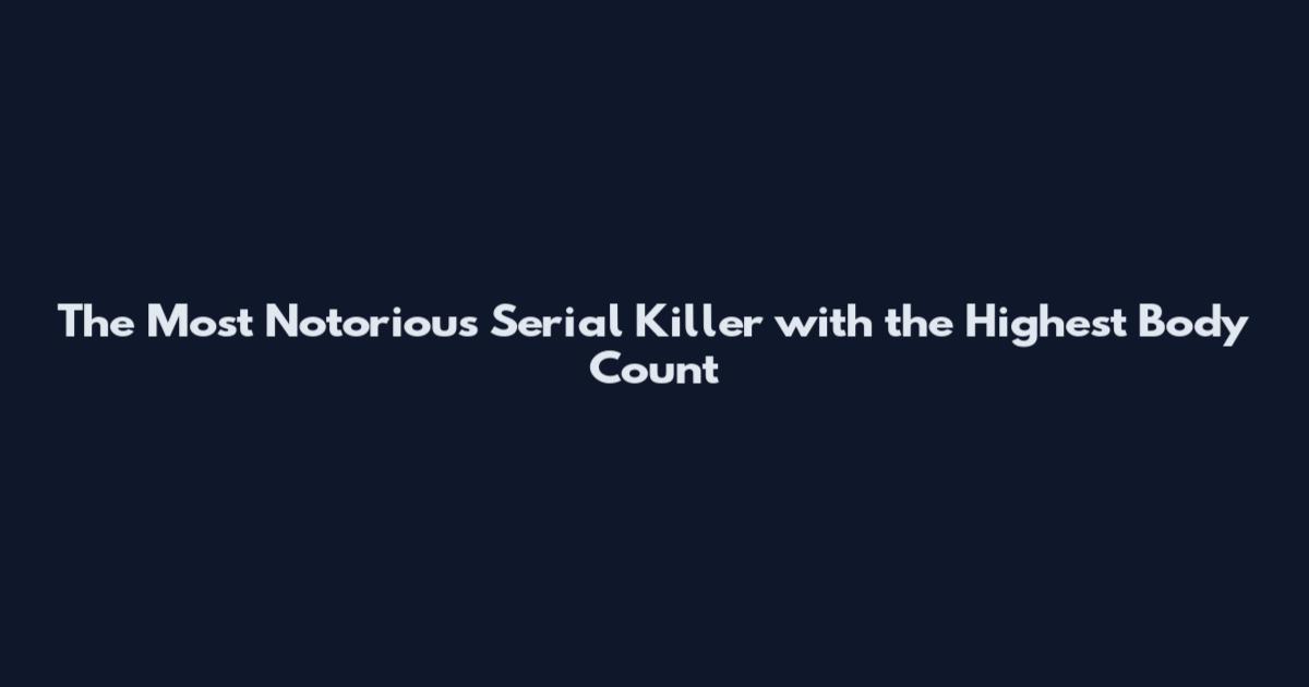 The Most Notorious Serial Killer with the Highest Body Count