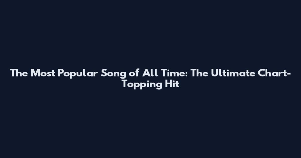 The Most Popular Song of All Time: The Ultimate Chart-Topping Hit