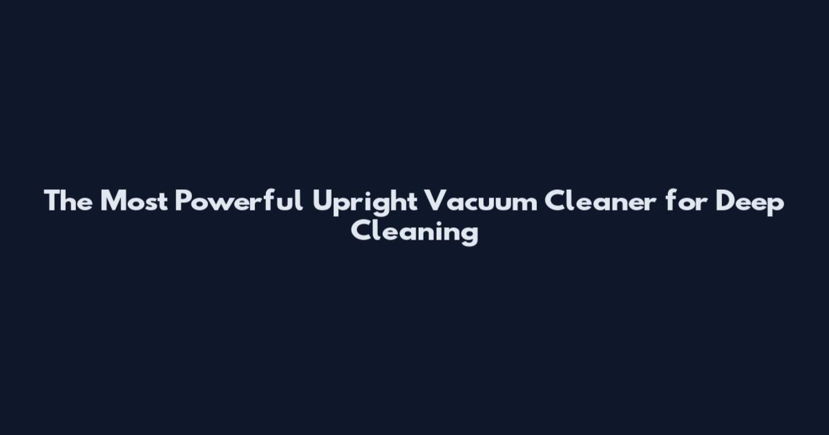 The Most Powerful Upright Vacuum Cleaner for Deep Cleaning