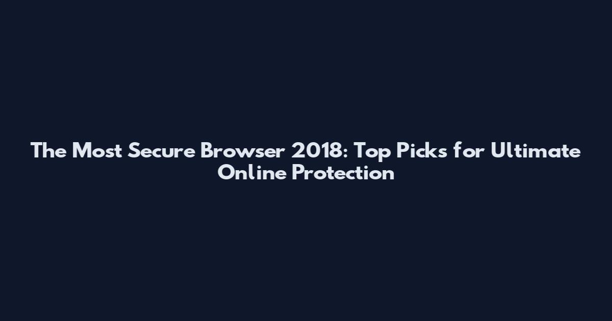 The Most Secure Browser 2018: Top Picks for Ultimate Online Protection