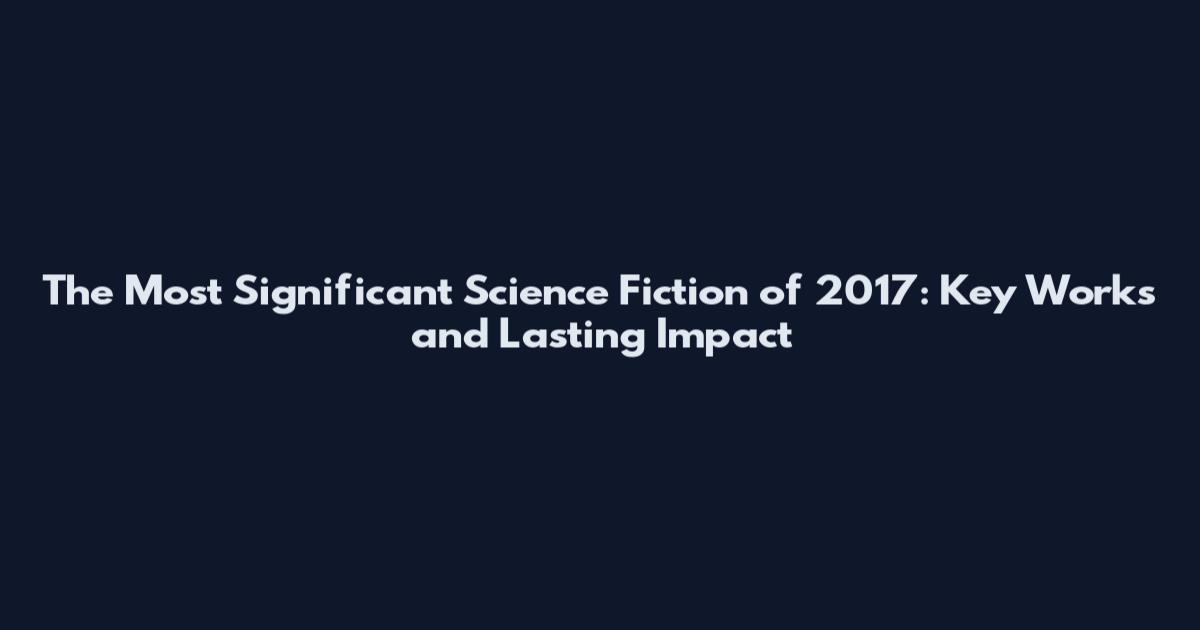 The Most Significant Science Fiction of 2017: Key Works and Lasting Impact