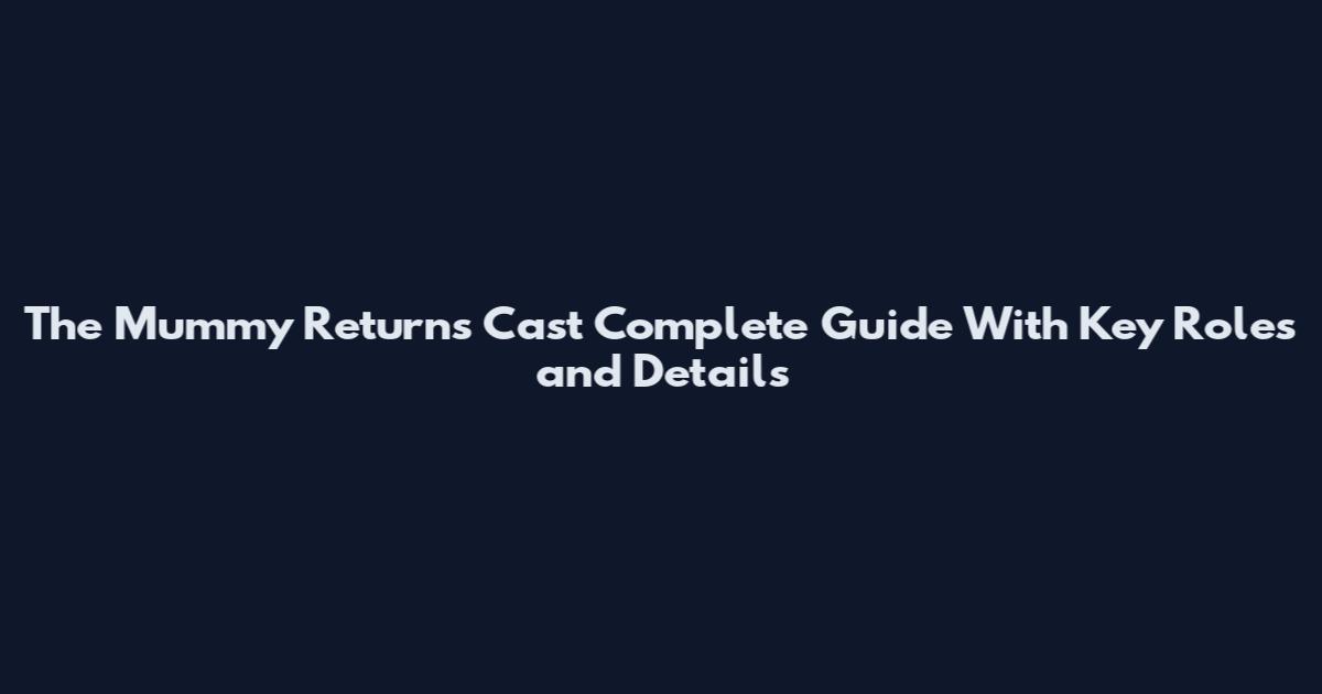 The Mummy Returns Cast Complete Guide With Key Roles and Details