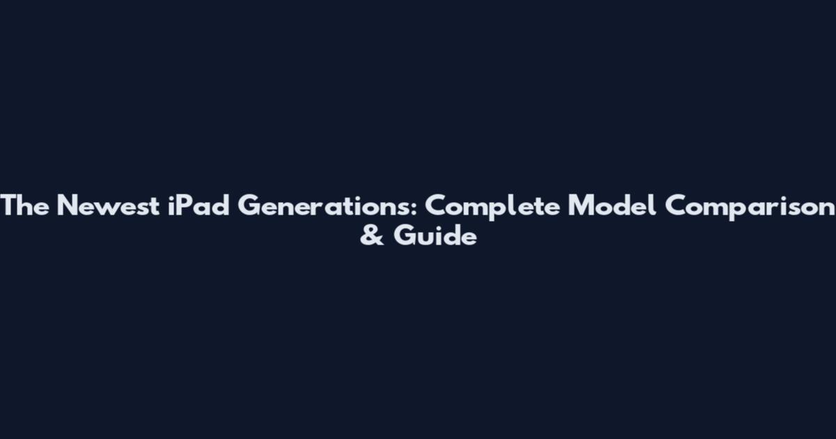 The Newest iPad Generations: Complete Model Comparison & Guide