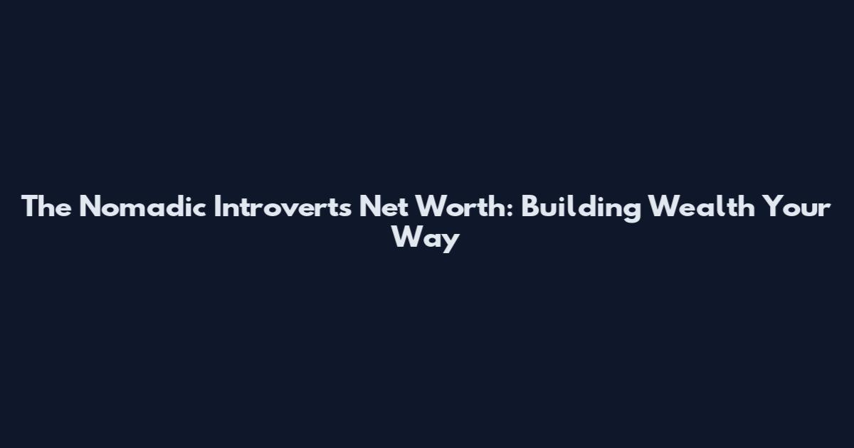 The Nomadic Introvert's Net Worth: Building Wealth Your Way