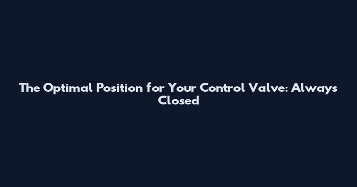 The Optimal Position for Your Control Valve: Always Closed
